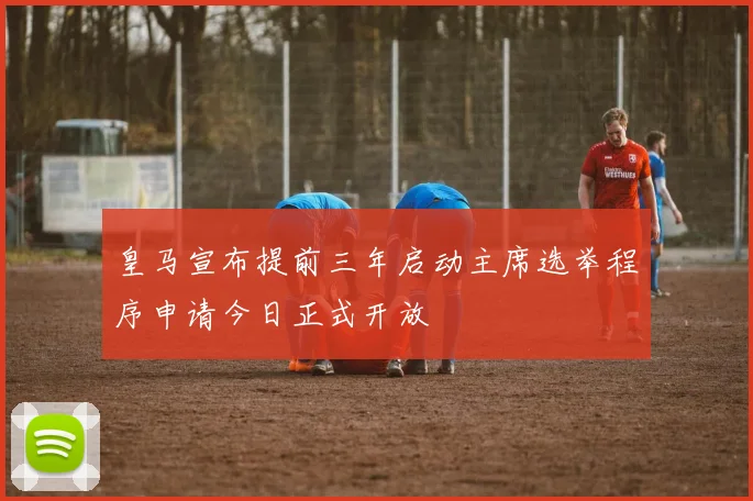 皇马宣布提前三年启动主席选举程序申请今日正式开放