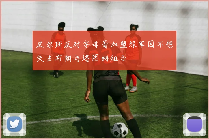 皮尔斯反对字母哥加盟绿军因不想失去布朗与塔图姆组合
