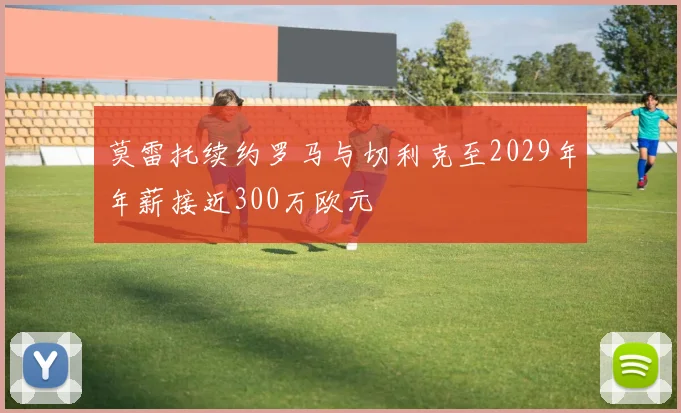 莫雷托续约罗马与切利克至2029年年薪接近300万欧元