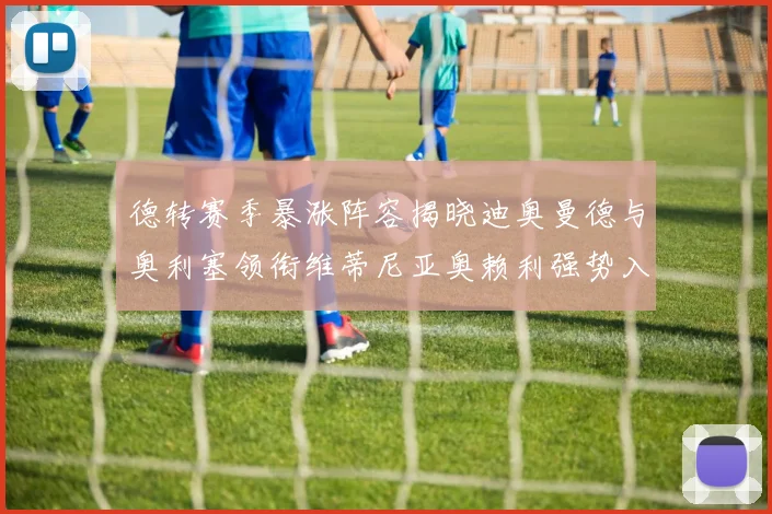 德转赛季暴涨阵容揭晓迪奥曼德与奥利塞领衔维蒂尼亚奥赖利强势入选
