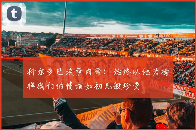 科尔多巴谈萨内蒂：始终以他为榜样我们的情谊如初见般珍贵