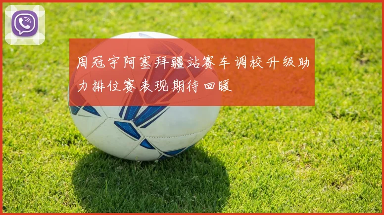 周冠宇阿塞拜疆站赛车调校升级助力排位赛表现期待回暖