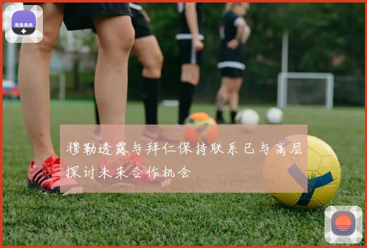 穆勒透露与拜仁保持联系已与高层探讨未来合作机会