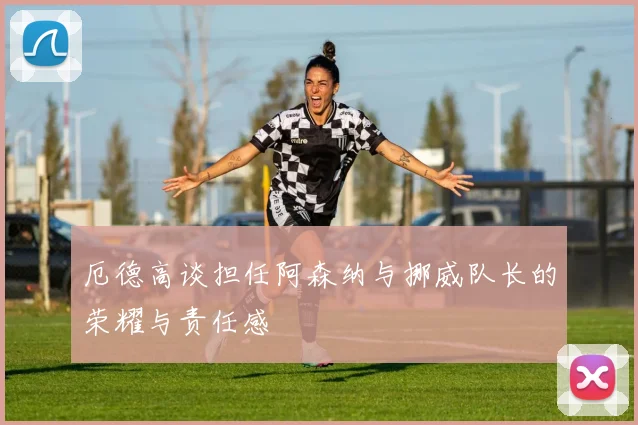 厄德高谈担任阿森纳与挪威队长的荣耀与责任感