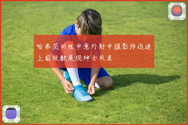 哈弗茨训练中意外射中摄影师迅速上前致歉展现绅士风度