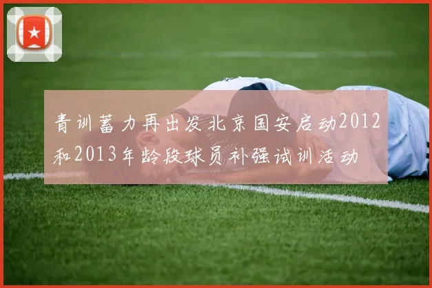 青训蓄力再出发北京国安启动2012和2013年龄段球员补强试训活动
