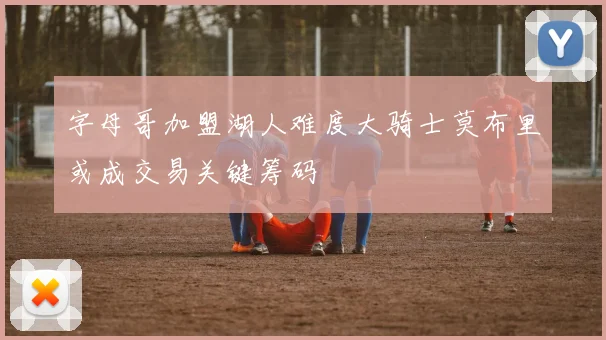 字母哥加盟湖人难度大骑士莫布里或成交易关键筹码