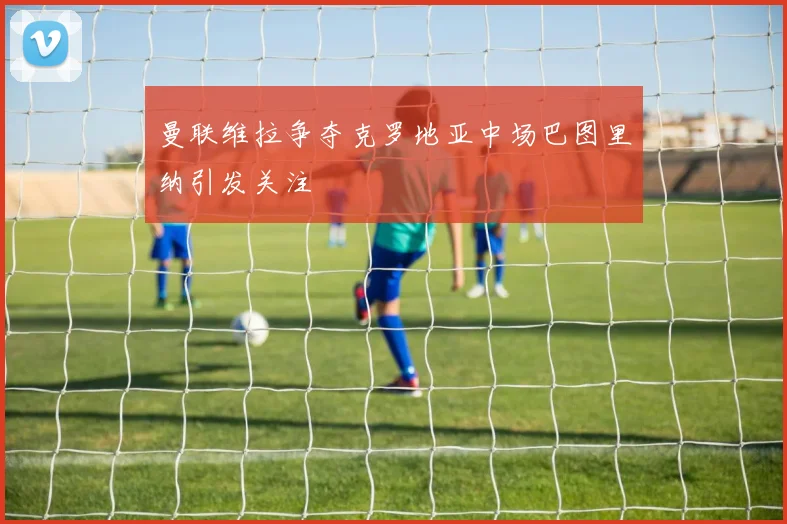 曼联维拉争夺克罗地亚中场巴图里纳引发关注