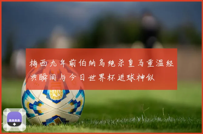 梅西九年前伯纳乌绝杀皇马重温经典瞬间与今日世界杯进球神似