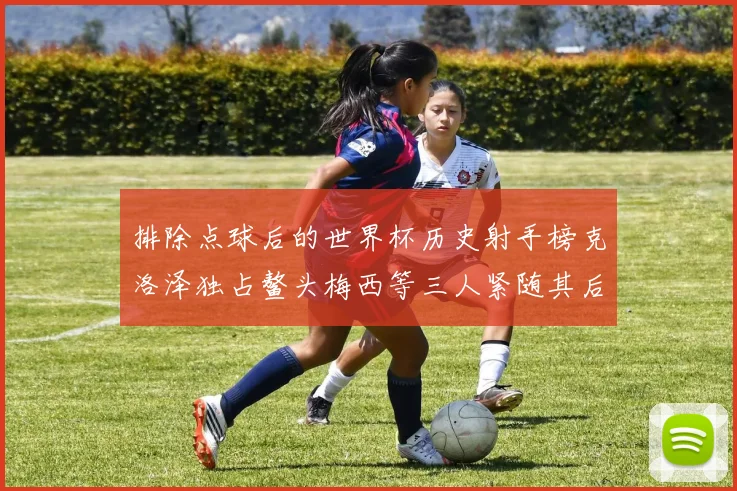 排除点球后的世界杯历史射手榜克洛泽独占鳌头梅西等三人紧随其后