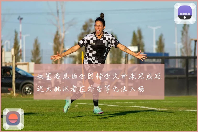 坎塞洛见面会因转会文件未完成延迟大批记者在外苦等无法入场