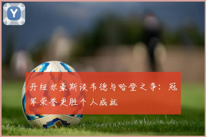 丹纽尔豪斯谈韦德与哈登之争：冠军荣誉更胜个人成就