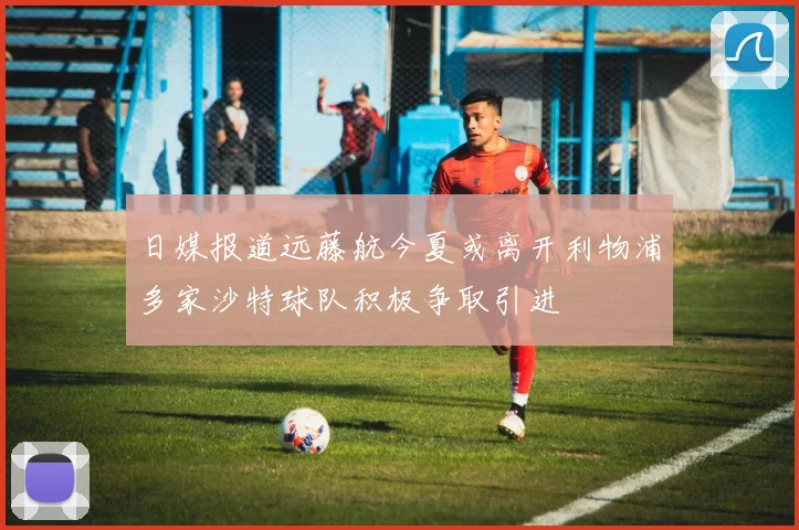 日媒报道远藤航今夏或离开利物浦多家沙特球队积极争取引进