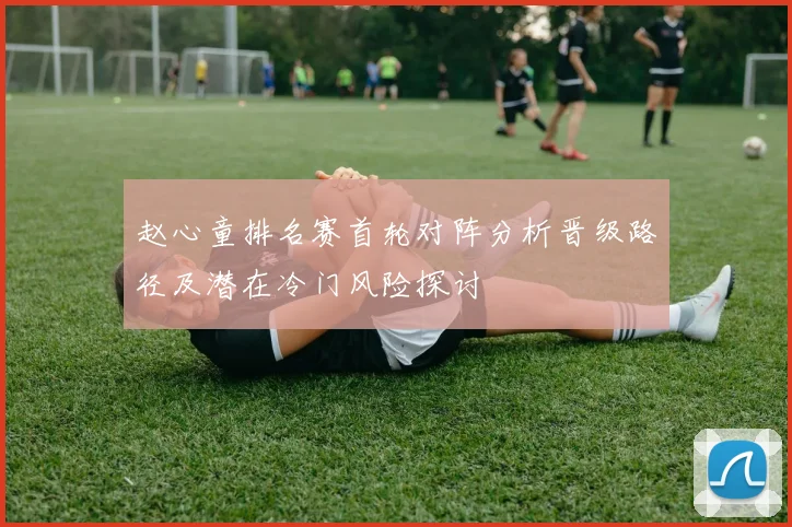 赵心童排名赛首轮对阵分析晋级路径及潜在冷门风险探讨