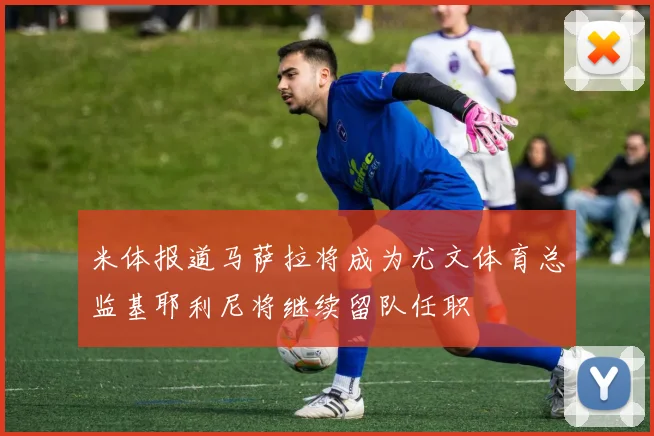 米体报道马萨拉将成为尤文体育总监基耶利尼将继续留队任职