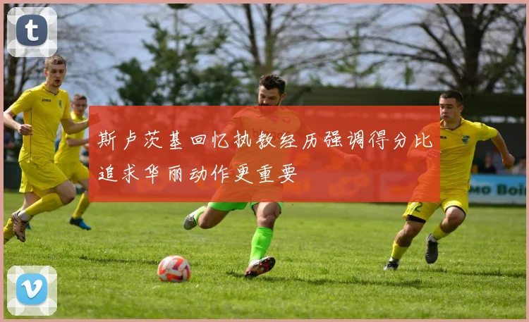 斯卢茨基回忆执教经历强调得分比追求华丽动作更重要