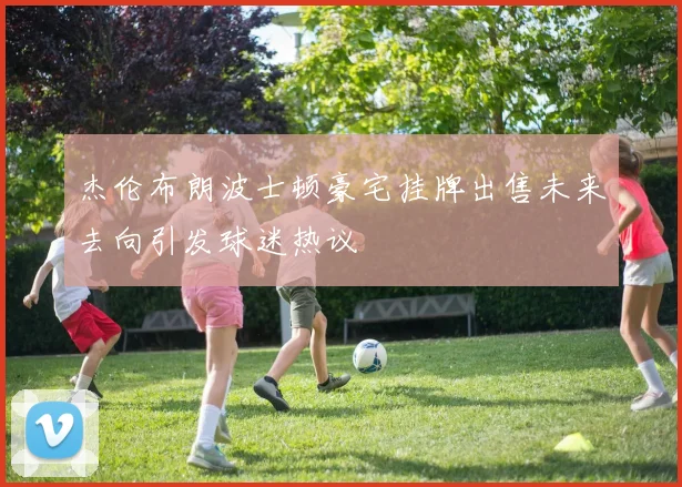 杰伦布朗波士顿豪宅挂牌出售未来去向引发球迷热议
