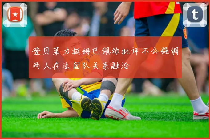 登贝莱力挺姆巴佩称批评不公强调两人在法国队关系融洽