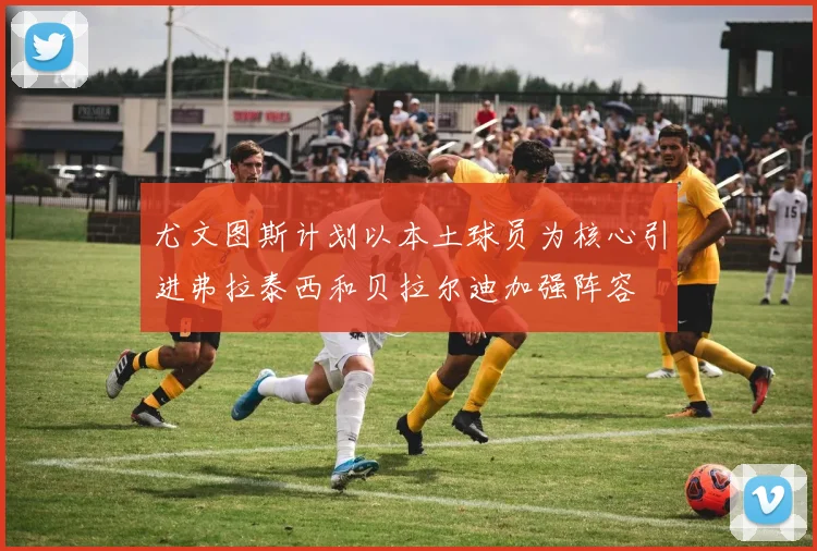 尤文图斯计划以本土球员为核心引进弗拉泰西和贝拉尔迪加强阵容