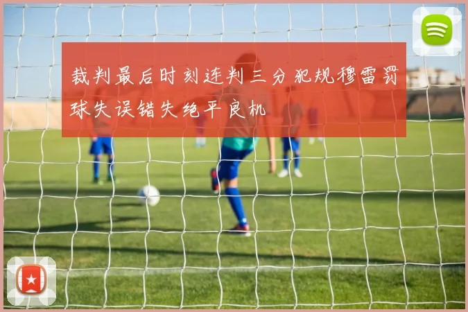 裁判最后时刻连判三分犯规穆雷罚球失误错失绝平良机
