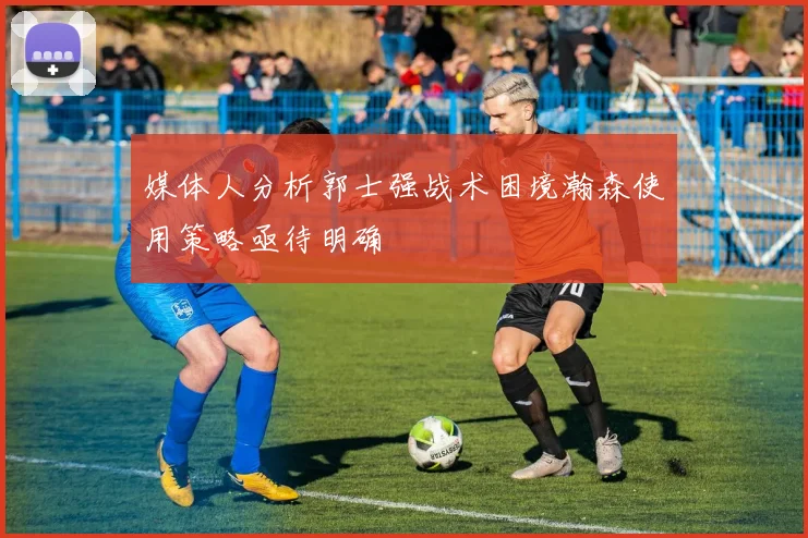 媒体人分析郭士强战术困境瀚森使用策略亟待明确