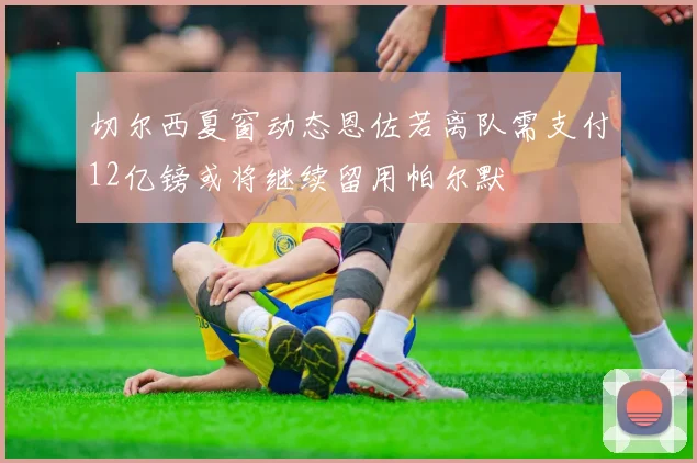 切尔西夏窗动态恩佐若离队需支付12亿镑或将继续留用帕尔默